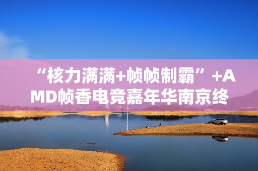 “核力满满+帧帧制霸”+AMD帧香电竞嘉年华南京终极一战完美谢幕，硬核性能引爆玩家狂欢！