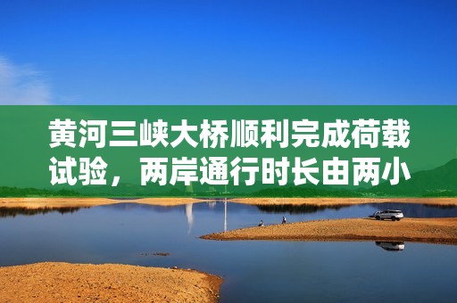 黄河三峡大桥顺利完成荷载试验，两岸通行时长由两小时缩短至二十分钟