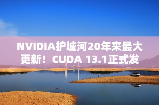 NVIDIA护城河20年来最大更新！CUDA 13.1正式发布