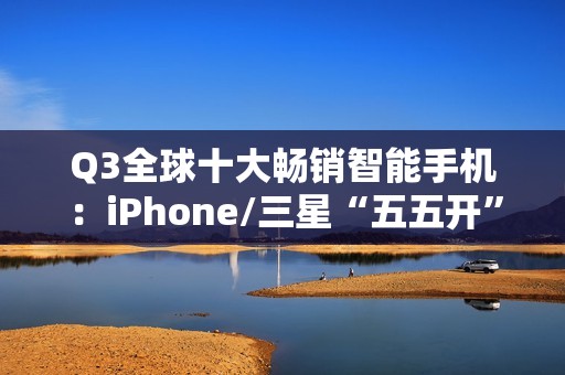 Q3全球十大畅销智能手机：iPhone/三星“五五开” 小米遗憾落榜