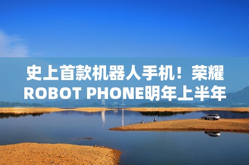 史上首款机器人手机！荣耀ROBOT PHONE明年上半年量产