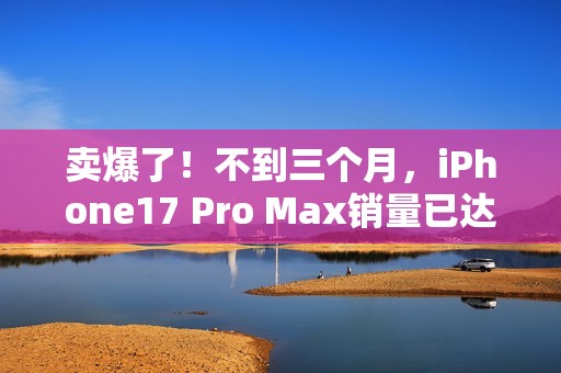 卖爆了！不到三个月，iPhone17 Pro Max销量已达上代总销量58%