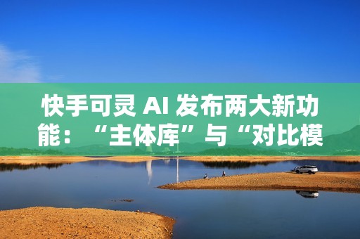 快手可灵 AI 发布两大新功能：“主体库”与“对比模板”正式上线
