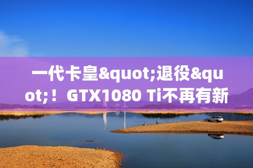 一代卡皇"退役"！GTX1080 Ti不再有新游戏驱动支持更新