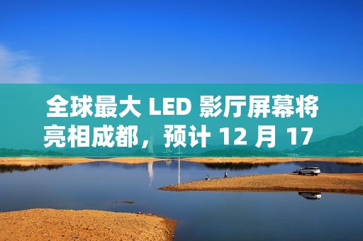 全球最大 LED 影厅屏幕将亮相成都，预计 12 月 17 日开门迎客