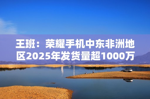 王班：荣耀手机中东非洲地区2025年发货量超1000万台