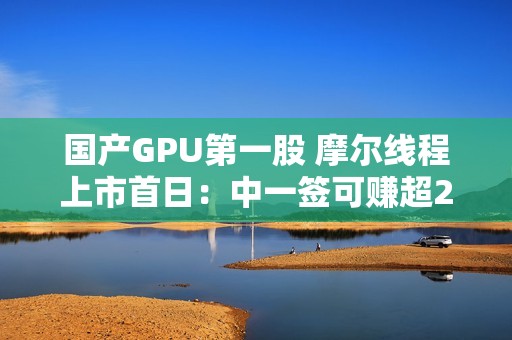 国产GPU第一股 摩尔线程上市首日：中一签可赚超28万！