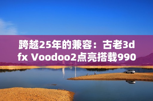 跨越25年的兼容：古老3dfx Voodoo2点亮搭载9900X的Windows 11！