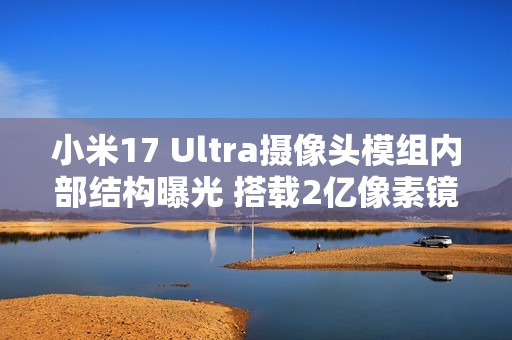 小米17 Ultra摄像头模组内部结构曝光 搭载2亿像素镜头