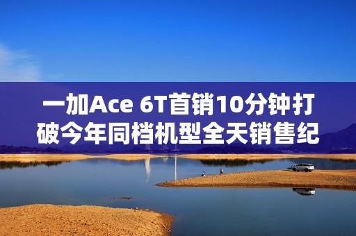 一加Ace 6T首销10分钟打破今年同档机型全天销售纪录