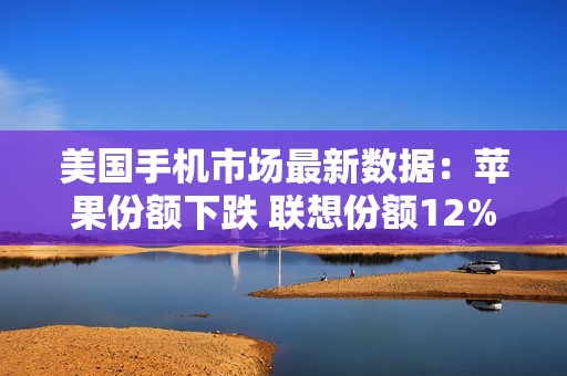 美国手机市场最新数据：苹果份额下跌 联想份额12%