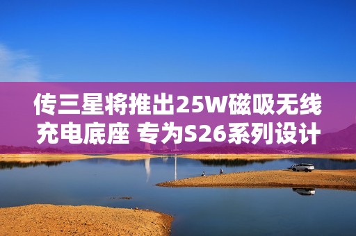 传三星将推出25W磁吸无线充电底座 专为S26系列设计
