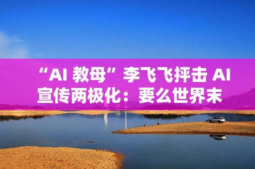 “AI 教母”李飞飞抨击 AI 宣传两极化：要么世界末日，要么乌托邦