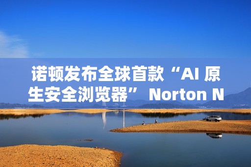诺顿发布全球首款“AI 原生安全浏览器” Norton Neo