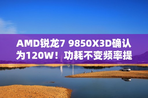 AMD锐龙7 9850X3D确认为120W！功耗不变频率提升