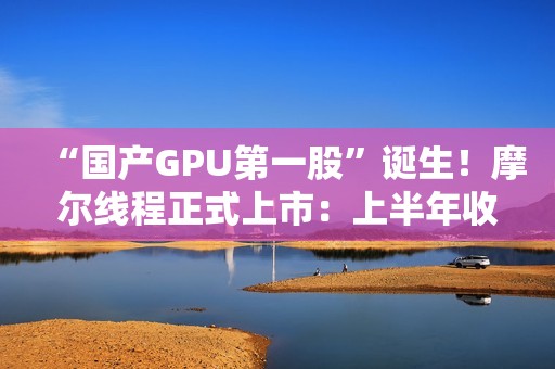 “国产GPU第一股”诞生！摩尔线程正式上市：上半年收入超过去三年总和