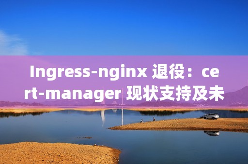 Ingress-nginx 退役：cert-manager 现状支持及未来展望