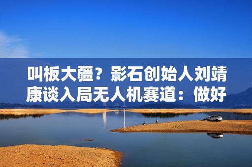 叫板大疆？影石创始人刘靖康谈入局无人机赛道：做好承压准备