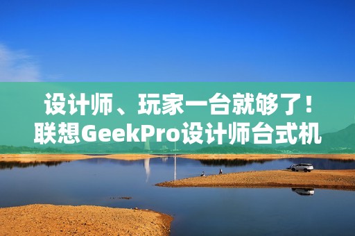 设计师、玩家一台就够了！联想GeekPro设计师台式机图赏