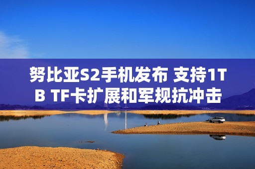 努比亚S2手机发布 支持1TB TF卡扩展和军规抗冲击