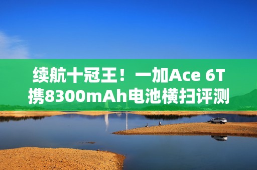 续航十冠王！一加Ace 6T携8300mAh电池横扫评测榜单