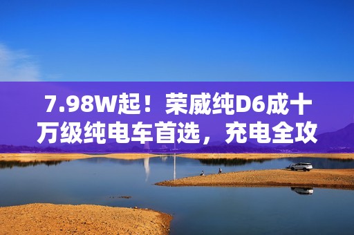 7.98W起！荣威纯D6成十万级纯电车首选，充电全攻略