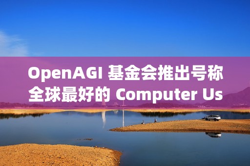 OpenAGI 基金会推出号称全球最好的 Computer Use 基座模型：Lux