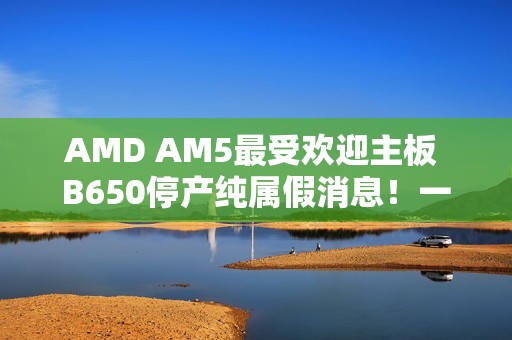 AMD AM5最受欢迎主板 B650停产纯属假消息！一直在生产供货