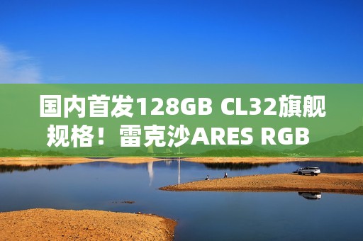 国内首发128GB CL32旗舰规格！雷克沙ARES RGB DDR5 6400新规格发布