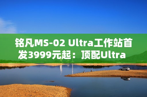 铭凡MS-02 Ultra工作站首发3999元起：顶配Ultra 9 285HX、服务器级排气布局