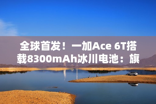 全球首发！一加Ace 6T搭载8300mAh冰川电池：旗舰机型迈入8000+续航时代