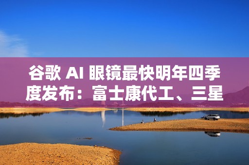 谷歌 AI 眼镜最快明年四季度发布：富士康代工、三星设计