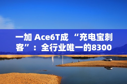 一加 Ace6T成 “充电宝刺客”：全行业唯一的8300mAh+百瓦快充方案