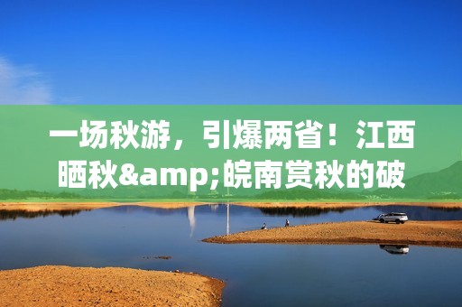 一场秋游，引爆两省！江西晒秋&皖南赏秋的破圈之路