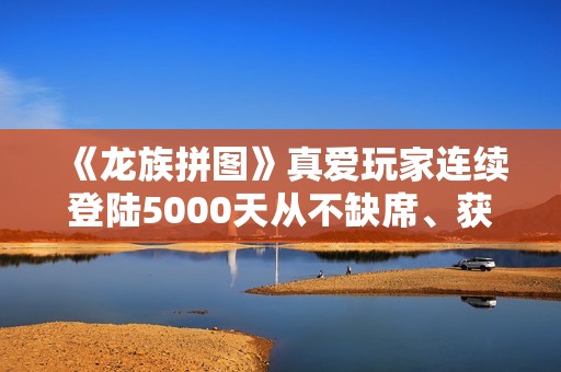 《龙族拼图》真爱玩家连续登陆5000天从不缺席、获官方神级称号奖励