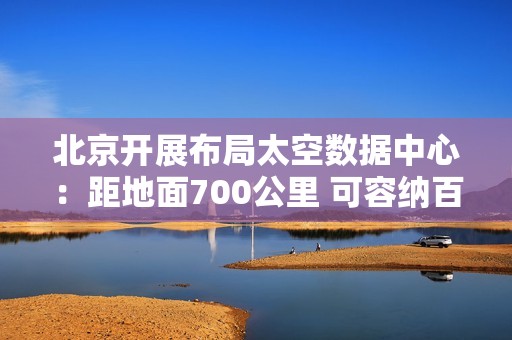 北京开展布局太空数据中心：距地面700公里 可容纳百万卡集群
