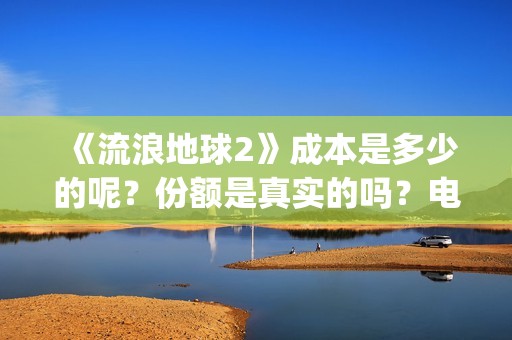 《流浪地球2》成本是多少的呢？份额是真实的吗？电影多少起投呢？(流浪地球2演员表全部名单)
