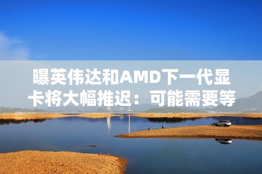 曝英伟达和AMD下一代显卡将大幅推迟：可能需要等到2028年初！