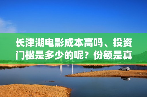 长津湖电影成本高吗、投资门槛是多少的呢？份额是真实的吗？(长津湖影片成本)
