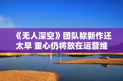 《无人深空》团队称新作还太早 重心仍将放在运营维护上