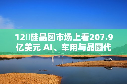 12吋硅晶圆市场上看207.9亿美元 AI、车用与晶圆代工扩产成主要推力