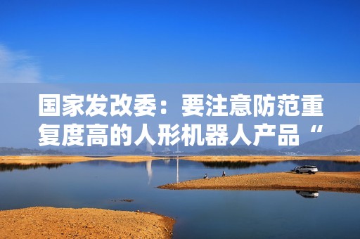 国家发改委：要注意防范重复度高的人形机器人产品“扎堆”上市