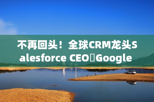 不再回头！全球CRM龙头Salesforce CEO讚Google 新AI比ChatGPT强太多
