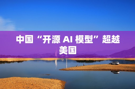 中国“开源 AI 模型”超越美国