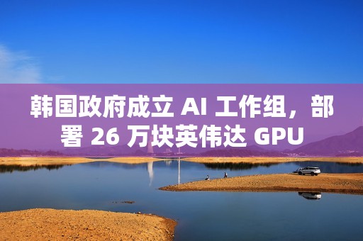 韩国政府成立 AI 工作组，部署 26 万块英伟达 GPU