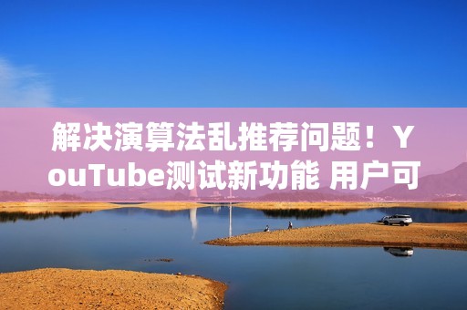 解决演算法乱推荐问题！YouTube测试新功能 用户可「自订资讯流」