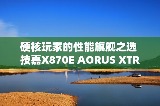 硬核玩家的性能旗舰之选 技嘉X870E AORUS XTREME X3D AI TOP主板重磅亮相