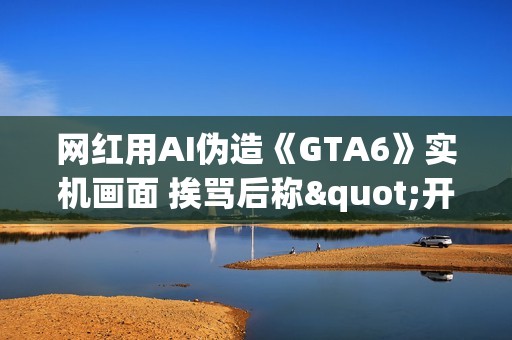 网红用AI伪造《GTA6》实机画面 挨骂后称"开个玩笑"