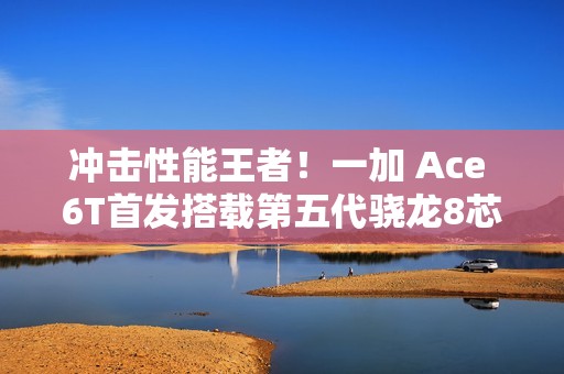 冲击性能王者！一加 Ace 6T首发搭载第五代骁龙8芯片