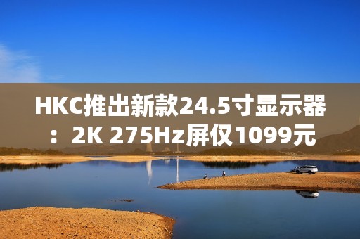 HKC推出新款24.5寸显示器：2K 275Hz屏仅1099元